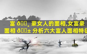 富 🌸 豪女人的面相,女富豪面相 🐱 分析六大富人面相特征